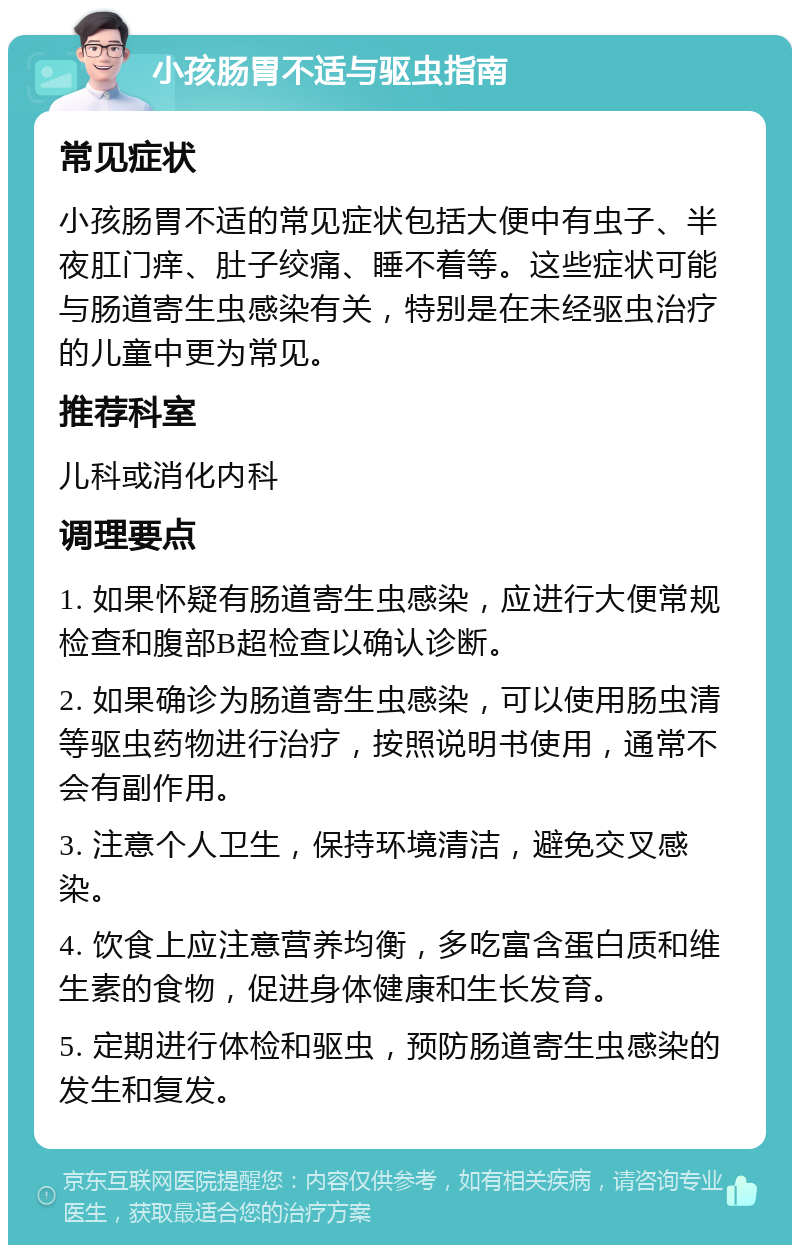 小孩肠胃不适与驱虫指南 常见症状 小孩肠胃不适的常见症状包括大便中有虫子、半夜肛门痒、肚子绞痛、睡不着等。这些症状可能与肠道寄生虫感染有关，特别是在未经驱虫治疗的儿童中更为常见。 推荐科室 儿科或消化内科 调理要点 1. 如果怀疑有肠道寄生虫感染，应进行大便常规检查和腹部B超检查以确认诊断。 2. 如果确诊为肠道寄生虫感染，可以使用肠虫清等驱虫药物进行治疗，按照说明书使用，通常不会有副作用。 3. 注意个人卫生，保持环境清洁，避免交叉感染。 4. 饮食上应注意营养均衡，多吃富含蛋白质和维生素的食物，促进身体健康和生长发育。 5. 定期进行体检和驱虫，预防肠道寄生虫感染的发生和复发。