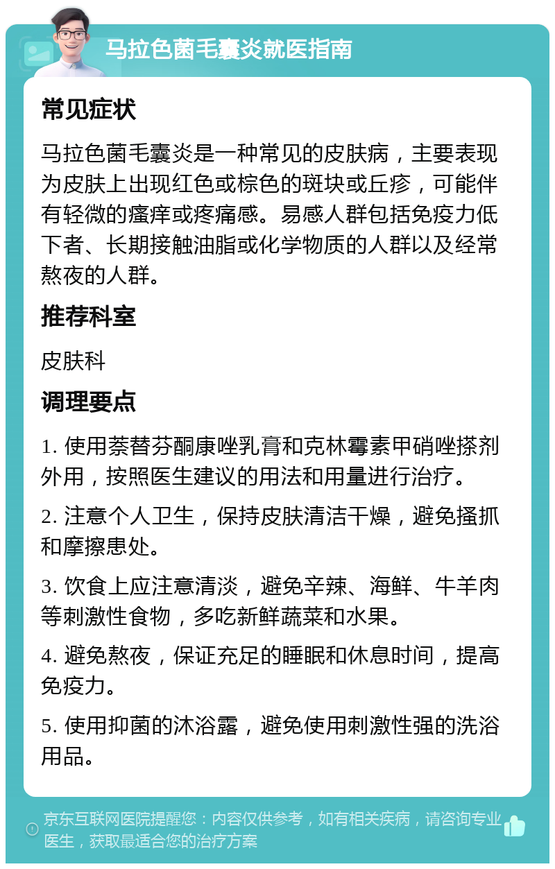 马拉色菌毛囊炎就医指南 常见症状 马拉色菌毛囊炎是一种常见的皮肤病，主要表现为皮肤上出现红色或棕色的斑块或丘疹，可能伴有轻微的瘙痒或疼痛感。易感人群包括免疫力低下者、长期接触油脂或化学物质的人群以及经常熬夜的人群。 推荐科室 皮肤科 调理要点 1. 使用萘替芬酮康唑乳膏和克林霉素甲硝唑搽剂外用，按照医生建议的用法和用量进行治疗。 2. 注意个人卫生，保持皮肤清洁干燥，避免搔抓和摩擦患处。 3. 饮食上应注意清淡，避免辛辣、海鲜、牛羊肉等刺激性食物，多吃新鲜蔬菜和水果。 4. 避免熬夜，保证充足的睡眠和休息时间，提高免疫力。 5. 使用抑菌的沐浴露，避免使用刺激性强的洗浴用品。