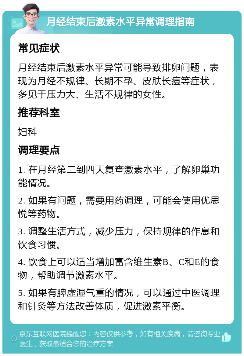 月经结束后激素水平异常调理指南 常见症状 月经结束后激素水平异常可能导致排卵问题，表现为月经不规律、长期不孕、皮肤长痘等症状，多见于压力大、生活不规律的女性。 推荐科室 妇科 调理要点 1. 在月经第二到四天复查激素水平，了解卵巢功能情况。 2. 如果有问题，需要用药调理，可能会使用优思悦等药物。 3. 调整生活方式，减少压力，保持规律的作息和饮食习惯。 4. 饮食上可以适当增加富含维生素B、C和E的食物，帮助调节激素水平。 5. 如果有脾虚湿气重的情况，可以通过中医调理和针灸等方法改善体质，促进激素平衡。