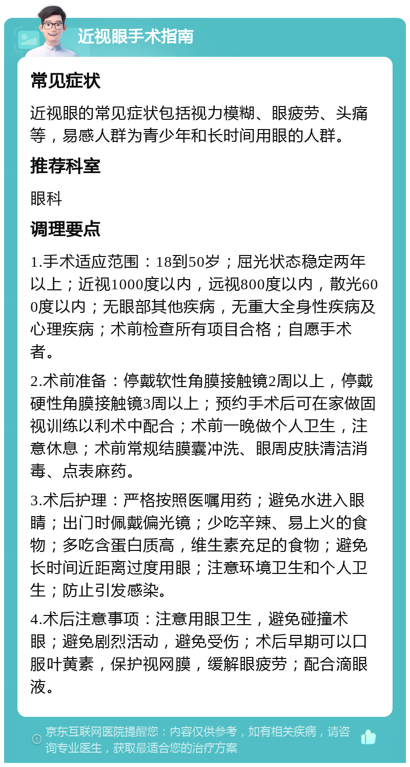 近视眼手术指南 常见症状 近视眼的常见症状包括视力模糊、眼疲劳、头痛等，易感人群为青少年和长时间用眼的人群。 推荐科室 眼科 调理要点 1.手术适应范围：18到50岁；屈光状态稳定两年以上；近视1000度以内，远视800度以内，散光600度以内；无眼部其他疾病，无重大全身性疾病及心理疾病；术前检查所有项目合格；自愿手术者。 2.术前准备：停戴软性角膜接触镜2周以上，停戴硬性角膜接触镜3周以上；预约手术后可在家做固视训练以利术中配合；术前一晚做个人卫生，注意休息；术前常规结膜囊冲洗、眼周皮肤清洁消毒、点表麻药。 3.术后护理：严格按照医嘱用药；避免水进入眼睛；出门时佩戴偏光镜；少吃辛辣、易上火的食物；多吃含蛋白质高，维生素充足的食物；避免长时间近距离过度用眼；注意环境卫生和个人卫生；防止引发感染。 4.术后注意事项：注意用眼卫生，避免碰撞术眼；避免剧烈活动，避免受伤；术后早期可以口服叶黄素，保护视网膜，缓解眼疲劳；配合滴眼液。