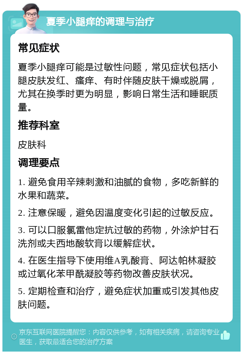 夏季小腿痒的调理与治疗 常见症状 夏季小腿痒可能是过敏性问题，常见症状包括小腿皮肤发红、瘙痒、有时伴随皮肤干燥或脱屑，尤其在换季时更为明显，影响日常生活和睡眠质量。 推荐科室 皮肤科 调理要点 1. 避免食用辛辣刺激和油腻的食物，多吃新鲜的水果和蔬菜。 2. 注意保暖，避免因温度变化引起的过敏反应。 3. 可以口服氯雷他定抗过敏的药物，外涂炉甘石洗剂或夫西地酸软膏以缓解症状。 4. 在医生指导下使用维A乳酸膏、阿达帕林凝胶或过氧化苯甲酰凝胶等药物改善皮肤状况。 5. 定期检查和治疗，避免症状加重或引发其他皮肤问题。