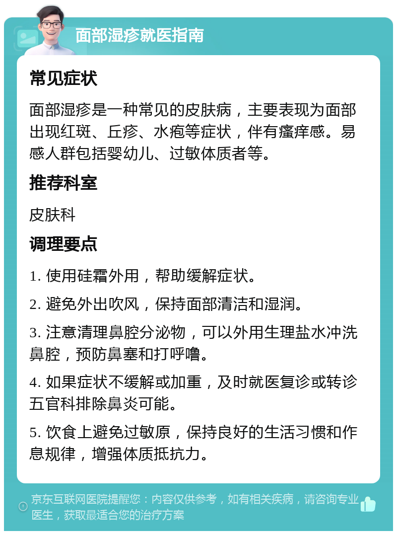 面部湿疹就医指南 常见症状 面部湿疹是一种常见的皮肤病，主要表现为面部出现红斑、丘疹、水疱等症状，伴有瘙痒感。易感人群包括婴幼儿、过敏体质者等。 推荐科室 皮肤科 调理要点 1. 使用硅霜外用，帮助缓解症状。 2. 避免外出吹风，保持面部清洁和湿润。 3. 注意清理鼻腔分泌物，可以外用生理盐水冲洗鼻腔，预防鼻塞和打呼噜。 4. 如果症状不缓解或加重，及时就医复诊或转诊五官科排除鼻炎可能。 5. 饮食上避免过敏原，保持良好的生活习惯和作息规律，增强体质抵抗力。