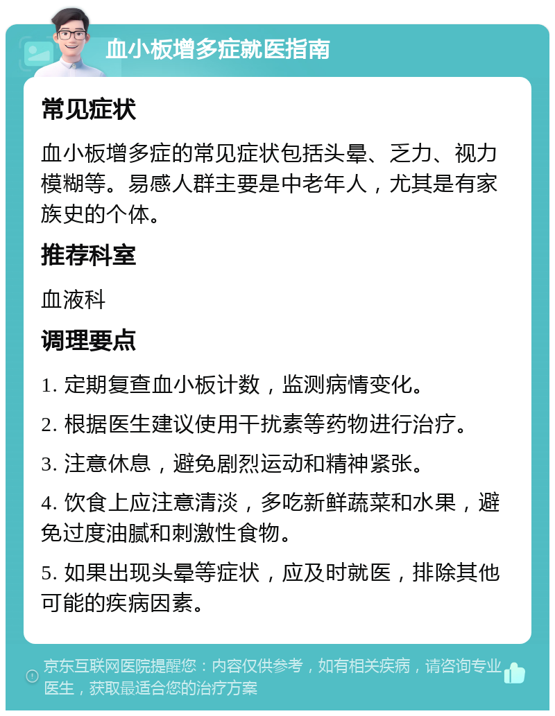 血小板增多症就医指南 常见症状 血小板增多症的常见症状包括头晕、乏力、视力模糊等。易感人群主要是中老年人，尤其是有家族史的个体。 推荐科室 血液科 调理要点 1. 定期复查血小板计数，监测病情变化。 2. 根据医生建议使用干扰素等药物进行治疗。 3. 注意休息，避免剧烈运动和精神紧张。 4. 饮食上应注意清淡，多吃新鲜蔬菜和水果，避免过度油腻和刺激性食物。 5. 如果出现头晕等症状，应及时就医，排除其他可能的疾病因素。