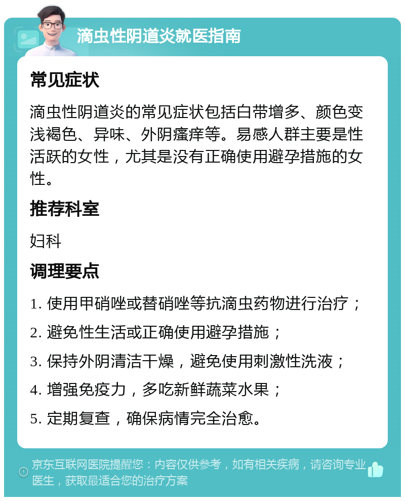 滴虫性阴道炎就医指南 常见症状 滴虫性阴道炎的常见症状包括白带增多、颜色变浅褐色、异味、外阴瘙痒等。易感人群主要是性活跃的女性，尤其是没有正确使用避孕措施的女性。 推荐科室 妇科 调理要点 1. 使用甲硝唑或替硝唑等抗滴虫药物进行治疗； 2. 避免性生活或正确使用避孕措施； 3. 保持外阴清洁干燥，避免使用刺激性洗液； 4. 增强免疫力，多吃新鲜蔬菜水果； 5. 定期复查，确保病情完全治愈。