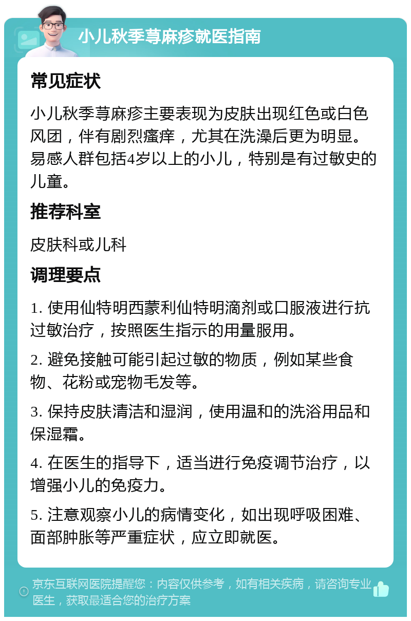 小儿秋季荨麻疹就医指南 常见症状 小儿秋季荨麻疹主要表现为皮肤出现红色或白色风团，伴有剧烈瘙痒，尤其在洗澡后更为明显。易感人群包括4岁以上的小儿，特别是有过敏史的儿童。 推荐科室 皮肤科或儿科 调理要点 1. 使用仙特明西蒙利仙特明滴剂或口服液进行抗过敏治疗，按照医生指示的用量服用。 2. 避免接触可能引起过敏的物质，例如某些食物、花粉或宠物毛发等。 3. 保持皮肤清洁和湿润，使用温和的洗浴用品和保湿霜。 4. 在医生的指导下，适当进行免疫调节治疗，以增强小儿的免疫力。 5. 注意观察小儿的病情变化，如出现呼吸困难、面部肿胀等严重症状，应立即就医。