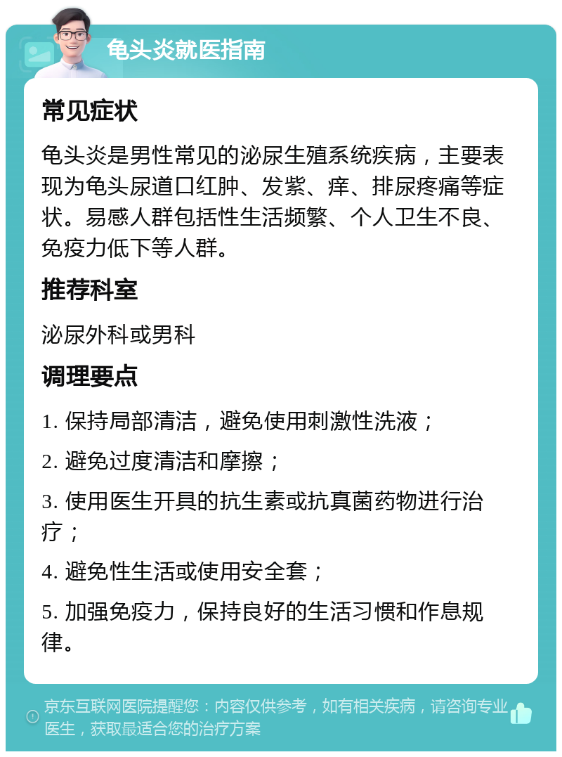 龟头炎就医指南 常见症状 龟头炎是男性常见的泌尿生殖系统疾病，主要表现为龟头尿道口红肿、发紫、痒、排尿疼痛等症状。易感人群包括性生活频繁、个人卫生不良、免疫力低下等人群。 推荐科室 泌尿外科或男科 调理要点 1. 保持局部清洁，避免使用刺激性洗液； 2. 避免过度清洁和摩擦； 3. 使用医生开具的抗生素或抗真菌药物进行治疗； 4. 避免性生活或使用安全套； 5. 加强免疫力，保持良好的生活习惯和作息规律。