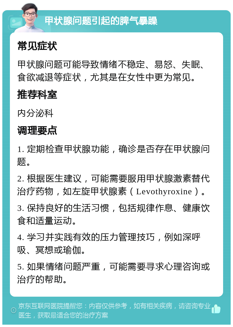 甲状腺问题引起的脾气暴躁 常见症状 甲状腺问题可能导致情绪不稳定、易怒、失眠、食欲减退等症状，尤其是在女性中更为常见。 推荐科室 内分泌科 调理要点 1. 定期检查甲状腺功能，确诊是否存在甲状腺问题。 2. 根据医生建议，可能需要服用甲状腺激素替代治疗药物，如左旋甲状腺素（Levothyroxine）。 3. 保持良好的生活习惯，包括规律作息、健康饮食和适量运动。 4. 学习并实践有效的压力管理技巧，例如深呼吸、冥想或瑜伽。 5. 如果情绪问题严重，可能需要寻求心理咨询或治疗的帮助。