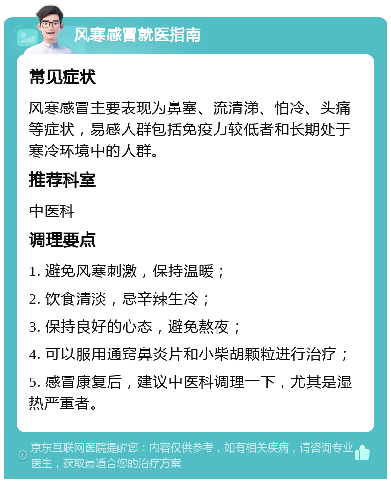 风寒感冒就医指南 常见症状 风寒感冒主要表现为鼻塞、流清涕、怕冷、头痛等症状，易感人群包括免疫力较低者和长期处于寒冷环境中的人群。 推荐科室 中医科 调理要点 1. 避免风寒刺激，保持温暖； 2. 饮食清淡，忌辛辣生冷； 3. 保持良好的心态，避免熬夜； 4. 可以服用通窍鼻炎片和小柴胡颗粒进行治疗； 5. 感冒康复后，建议中医科调理一下，尤其是湿热严重者。