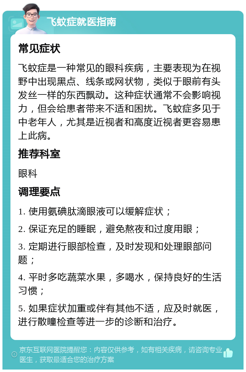 飞蚊症就医指南 常见症状 飞蚊症是一种常见的眼科疾病，主要表现为在视野中出现黑点、线条或网状物，类似于眼前有头发丝一样的东西飘动。这种症状通常不会影响视力，但会给患者带来不适和困扰。飞蚊症多见于中老年人，尤其是近视者和高度近视者更容易患上此病。 推荐科室 眼科 调理要点 1. 使用氨碘肽滴眼液可以缓解症状； 2. 保证充足的睡眠，避免熬夜和过度用眼； 3. 定期进行眼部检查，及时发现和处理眼部问题； 4. 平时多吃蔬菜水果，多喝水，保持良好的生活习惯； 5. 如果症状加重或伴有其他不适，应及时就医，进行散瞳检查等进一步的诊断和治疗。