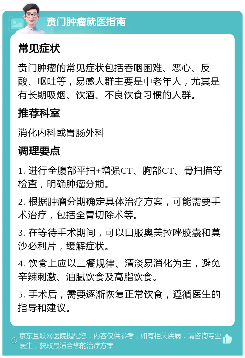 贲门肿瘤就医指南 常见症状 贲门肿瘤的常见症状包括吞咽困难、恶心、反酸、呕吐等，易感人群主要是中老年人，尤其是有长期吸烟、饮酒、不良饮食习惯的人群。 推荐科室 消化内科或胃肠外科 调理要点 1. 进行全腹部平扫+增强CT、胸部CT、骨扫描等检查，明确肿瘤分期。 2. 根据肿瘤分期确定具体治疗方案，可能需要手术治疗，包括全胃切除术等。 3. 在等待手术期间，可以口服奥美拉唑胶囊和莫沙必利片，缓解症状。 4. 饮食上应以三餐规律、清淡易消化为主，避免辛辣刺激、油腻饮食及高脂饮食。 5. 手术后，需要逐渐恢复正常饮食，遵循医生的指导和建议。