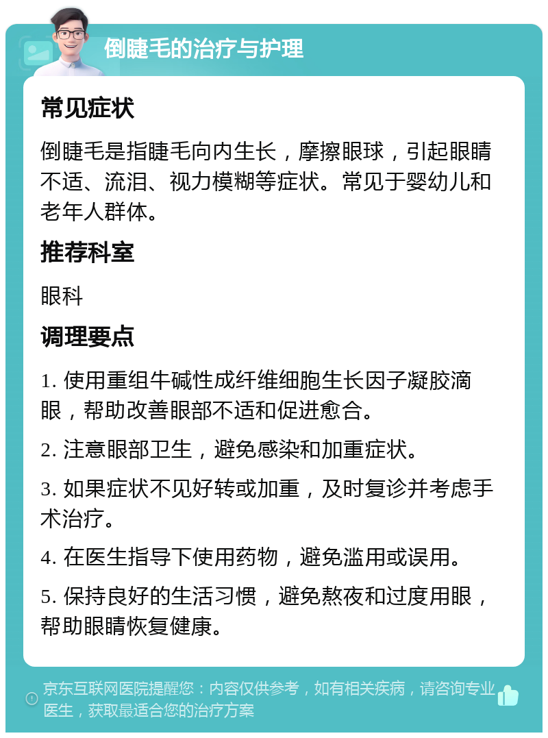 倒睫毛的治疗与护理 常见症状 倒睫毛是指睫毛向内生长，摩擦眼球，引起眼睛不适、流泪、视力模糊等症状。常见于婴幼儿和老年人群体。 推荐科室 眼科 调理要点 1. 使用重组牛碱性成纤维细胞生长因子凝胶滴眼，帮助改善眼部不适和促进愈合。 2. 注意眼部卫生，避免感染和加重症状。 3. 如果症状不见好转或加重，及时复诊并考虑手术治疗。 4. 在医生指导下使用药物，避免滥用或误用。 5. 保持良好的生活习惯，避免熬夜和过度用眼，帮助眼睛恢复健康。