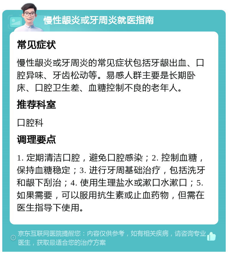 慢性龈炎或牙周炎就医指南 常见症状 慢性龈炎或牙周炎的常见症状包括牙龈出血、口腔异味、牙齿松动等。易感人群主要是长期卧床、口腔卫生差、血糖控制不良的老年人。 推荐科室 口腔科 调理要点 1. 定期清洁口腔，避免口腔感染；2. 控制血糖，保持血糖稳定；3. 进行牙周基础治疗，包括洗牙和龈下刮治；4. 使用生理盐水或漱口水漱口；5. 如果需要，可以服用抗生素或止血药物，但需在医生指导下使用。