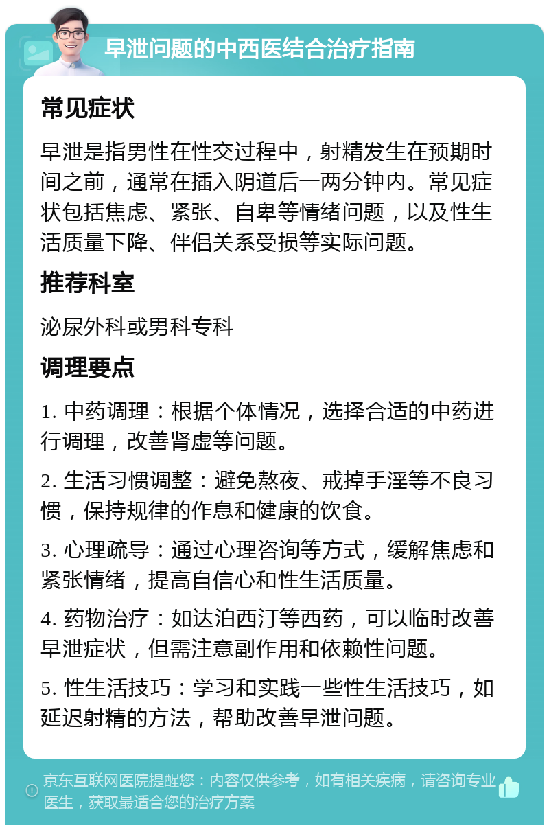 早泄问题的中西医结合治疗指南 常见症状 早泄是指男性在性交过程中，射精发生在预期时间之前，通常在插入阴道后一两分钟内。常见症状包括焦虑、紧张、自卑等情绪问题，以及性生活质量下降、伴侣关系受损等实际问题。 推荐科室 泌尿外科或男科专科 调理要点 1. 中药调理：根据个体情况，选择合适的中药进行调理，改善肾虚等问题。 2. 生活习惯调整：避免熬夜、戒掉手淫等不良习惯，保持规律的作息和健康的饮食。 3. 心理疏导：通过心理咨询等方式，缓解焦虑和紧张情绪，提高自信心和性生活质量。 4. 药物治疗：如达泊西汀等西药，可以临时改善早泄症状，但需注意副作用和依赖性问题。 5. 性生活技巧：学习和实践一些性生活技巧，如延迟射精的方法，帮助改善早泄问题。