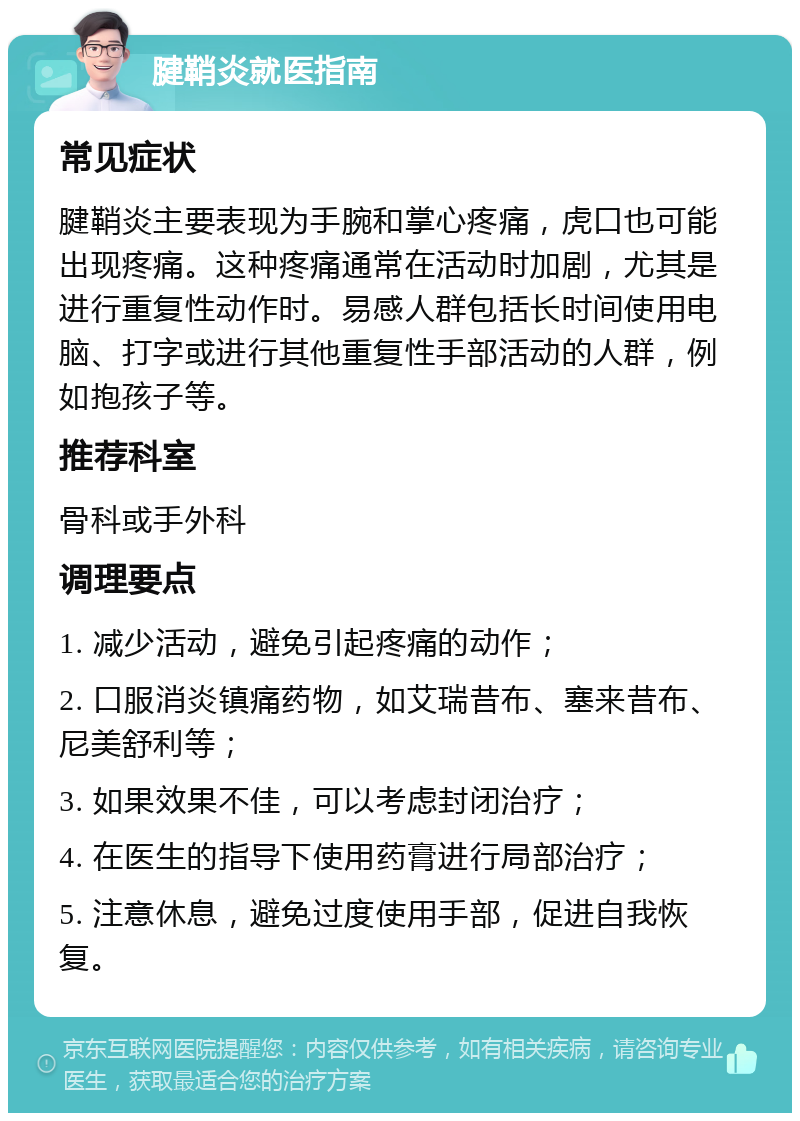 腱鞘炎就医指南 常见症状 腱鞘炎主要表现为手腕和掌心疼痛，虎口也可能出现疼痛。这种疼痛通常在活动时加剧，尤其是进行重复性动作时。易感人群包括长时间使用电脑、打字或进行其他重复性手部活动的人群，例如抱孩子等。 推荐科室 骨科或手外科 调理要点 1. 减少活动，避免引起疼痛的动作； 2. 口服消炎镇痛药物，如艾瑞昔布、塞来昔布、尼美舒利等； 3. 如果效果不佳，可以考虑封闭治疗； 4. 在医生的指导下使用药膏进行局部治疗； 5. 注意休息，避免过度使用手部，促进自我恢复。