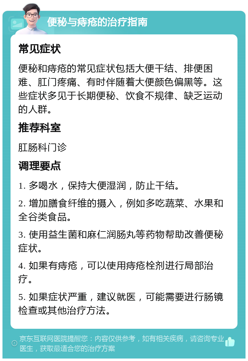 便秘与痔疮的治疗指南 常见症状 便秘和痔疮的常见症状包括大便干结、排便困难、肛门疼痛、有时伴随着大便颜色偏黑等。这些症状多见于长期便秘、饮食不规律、缺乏运动的人群。 推荐科室 肛肠科门诊 调理要点 1. 多喝水，保持大便湿润，防止干结。 2. 增加膳食纤维的摄入，例如多吃蔬菜、水果和全谷类食品。 3. 使用益生菌和麻仁润肠丸等药物帮助改善便秘症状。 4. 如果有痔疮，可以使用痔疮栓剂进行局部治疗。 5. 如果症状严重，建议就医，可能需要进行肠镜检查或其他治疗方法。