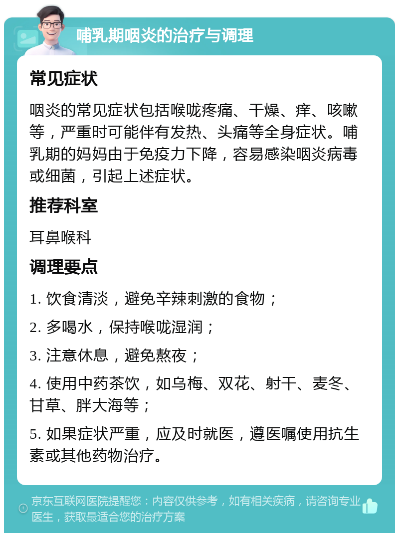 哺乳期咽炎的治疗与调理 常见症状 咽炎的常见症状包括喉咙疼痛、干燥、痒、咳嗽等，严重时可能伴有发热、头痛等全身症状。哺乳期的妈妈由于免疫力下降，容易感染咽炎病毒或细菌，引起上述症状。 推荐科室 耳鼻喉科 调理要点 1. 饮食清淡，避免辛辣刺激的食物； 2. 多喝水，保持喉咙湿润； 3. 注意休息，避免熬夜； 4. 使用中药茶饮，如乌梅、双花、射干、麦冬、甘草、胖大海等； 5. 如果症状严重，应及时就医，遵医嘱使用抗生素或其他药物治疗。