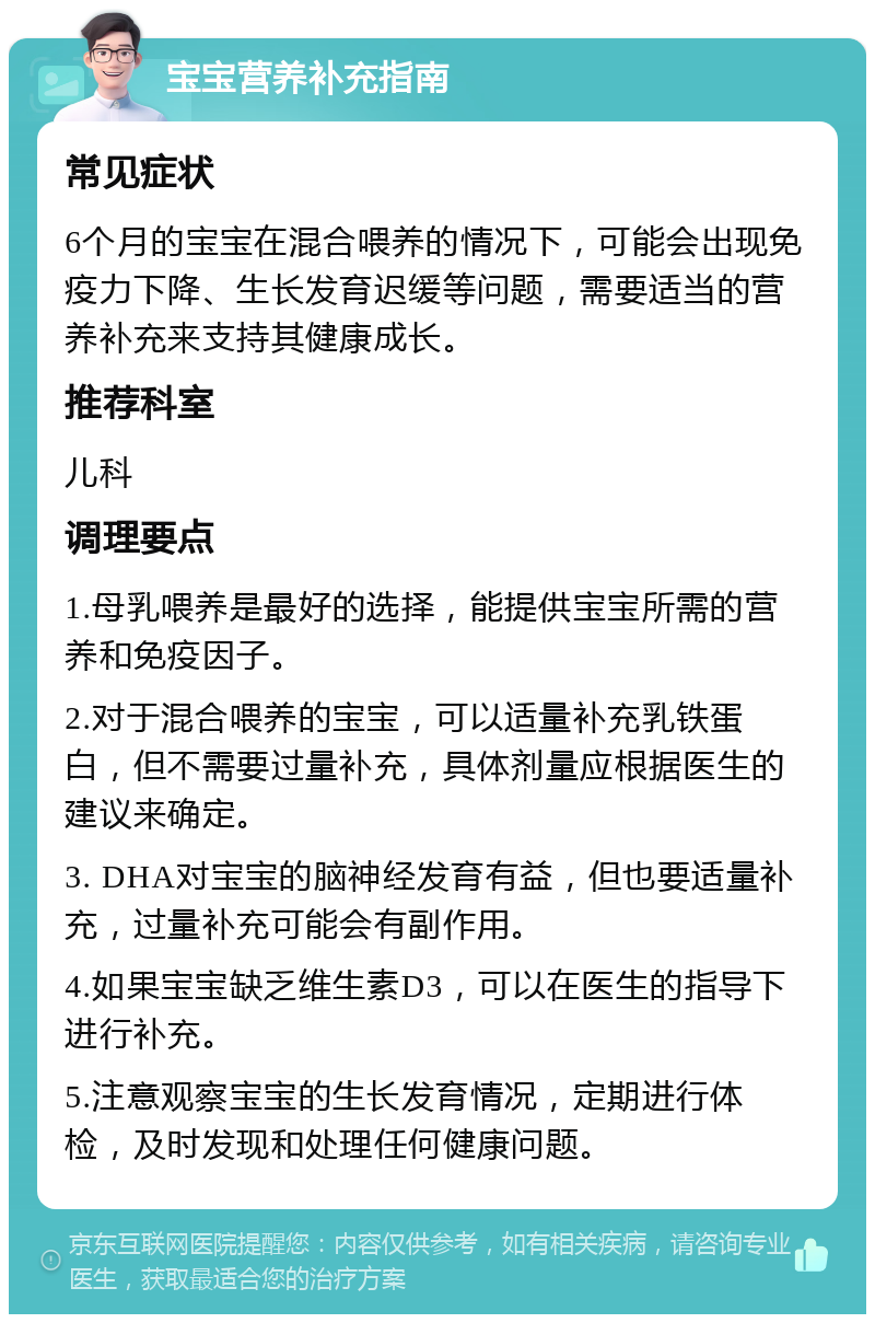 宝宝营养补充指南 常见症状 6个月的宝宝在混合喂养的情况下，可能会出现免疫力下降、生长发育迟缓等问题，需要适当的营养补充来支持其健康成长。 推荐科室 儿科 调理要点 1.母乳喂养是最好的选择，能提供宝宝所需的营养和免疫因子。 2.对于混合喂养的宝宝，可以适量补充乳铁蛋白，但不需要过量补充，具体剂量应根据医生的建议来确定。 3. DHA对宝宝的脑神经发育有益，但也要适量补充，过量补充可能会有副作用。 4.如果宝宝缺乏维生素D3，可以在医生的指导下进行补充。 5.注意观察宝宝的生长发育情况，定期进行体检，及时发现和处理任何健康问题。