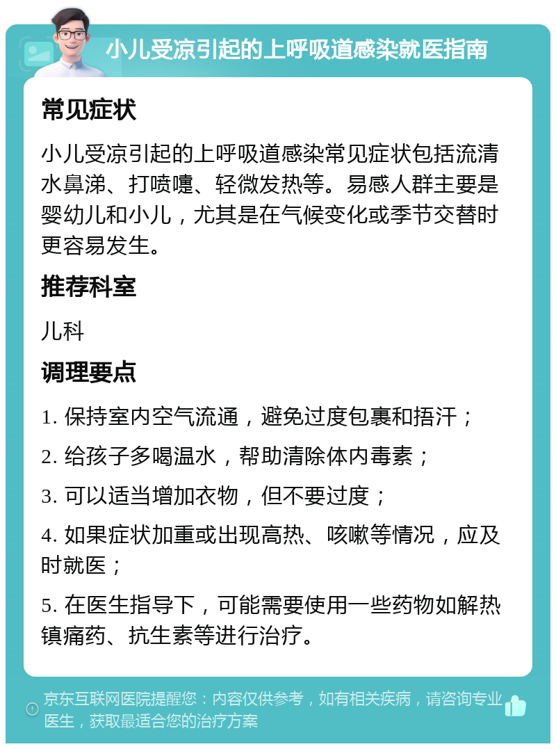 小儿受凉引起的上呼吸道感染就医指南 常见症状 小儿受凉引起的上呼吸道感染常见症状包括流清水鼻涕、打喷嚏、轻微发热等。易感人群主要是婴幼儿和小儿，尤其是在气候变化或季节交替时更容易发生。 推荐科室 儿科 调理要点 1. 保持室内空气流通，避免过度包裹和捂汗； 2. 给孩子多喝温水，帮助清除体内毒素； 3. 可以适当增加衣物，但不要过度； 4. 如果症状加重或出现高热、咳嗽等情况，应及时就医； 5. 在医生指导下，可能需要使用一些药物如解热镇痛药、抗生素等进行治疗。