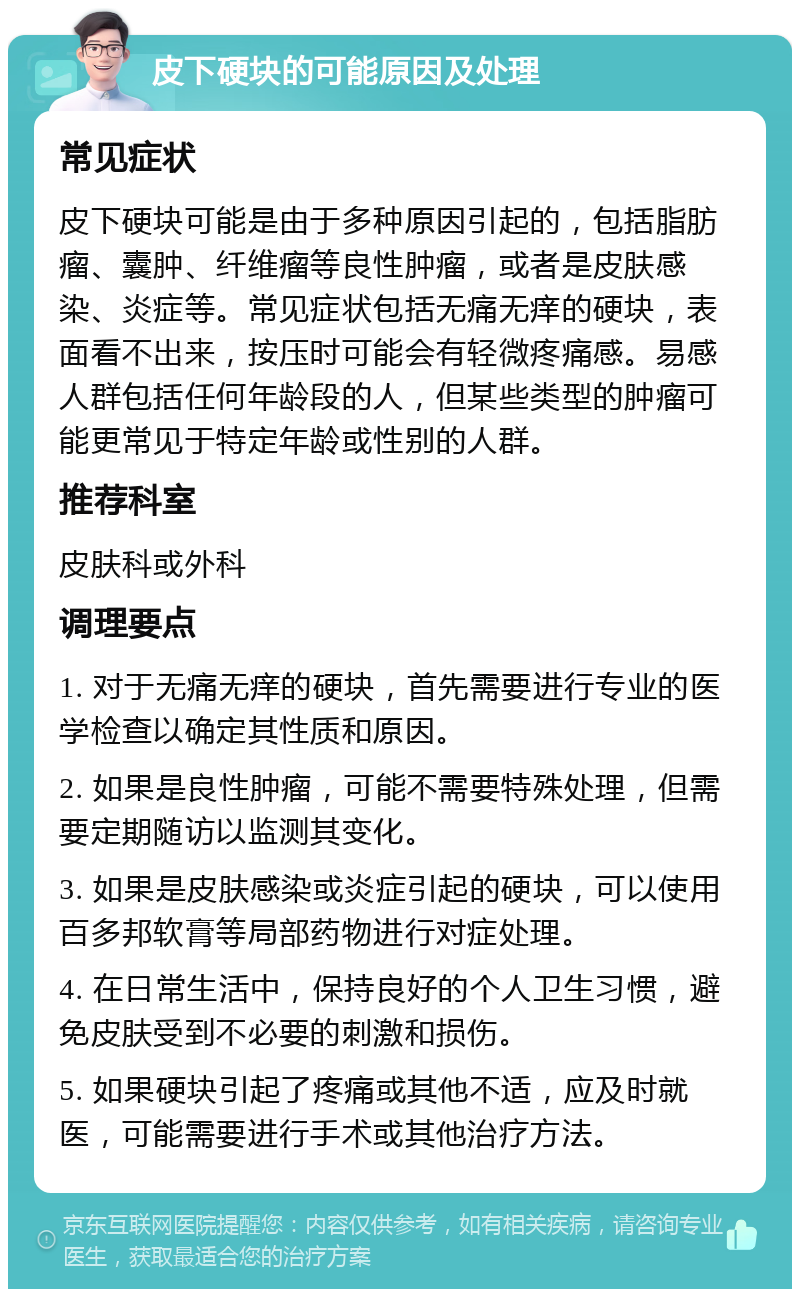 皮下硬块的可能原因及处理 常见症状 皮下硬块可能是由于多种原因引起的，包括脂肪瘤、囊肿、纤维瘤等良性肿瘤，或者是皮肤感染、炎症等。常见症状包括无痛无痒的硬块，表面看不出来，按压时可能会有轻微疼痛感。易感人群包括任何年龄段的人，但某些类型的肿瘤可能更常见于特定年龄或性别的人群。 推荐科室 皮肤科或外科 调理要点 1. 对于无痛无痒的硬块，首先需要进行专业的医学检查以确定其性质和原因。 2. 如果是良性肿瘤，可能不需要特殊处理，但需要定期随访以监测其变化。 3. 如果是皮肤感染或炎症引起的硬块，可以使用百多邦软膏等局部药物进行对症处理。 4. 在日常生活中，保持良好的个人卫生习惯，避免皮肤受到不必要的刺激和损伤。 5. 如果硬块引起了疼痛或其他不适，应及时就医，可能需要进行手术或其他治疗方法。