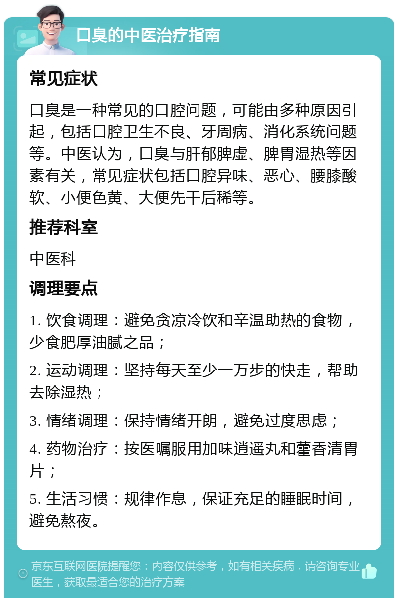 口臭的中医治疗指南 常见症状 口臭是一种常见的口腔问题，可能由多种原因引起，包括口腔卫生不良、牙周病、消化系统问题等。中医认为，口臭与肝郁脾虚、脾胃湿热等因素有关，常见症状包括口腔异味、恶心、腰膝酸软、小便色黄、大便先干后稀等。 推荐科室 中医科 调理要点 1. 饮食调理：避免贪凉冷饮和辛温助热的食物，少食肥厚油腻之品； 2. 运动调理：坚持每天至少一万步的快走，帮助去除湿热； 3. 情绪调理：保持情绪开朗，避免过度思虑； 4. 药物治疗：按医嘱服用加味逍遥丸和藿香清胃片； 5. 生活习惯：规律作息，保证充足的睡眠时间，避免熬夜。