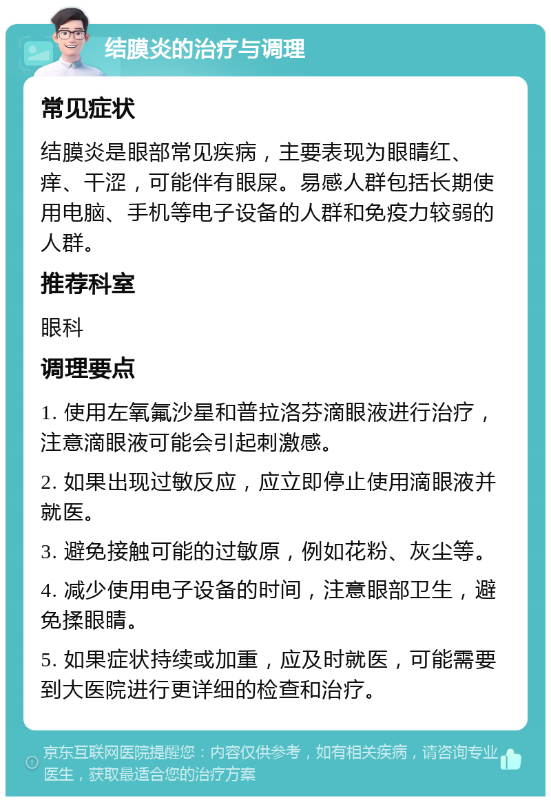 结膜炎的治疗与调理 常见症状 结膜炎是眼部常见疾病，主要表现为眼睛红、痒、干涩，可能伴有眼屎。易感人群包括长期使用电脑、手机等电子设备的人群和免疫力较弱的人群。 推荐科室 眼科 调理要点 1. 使用左氧氟沙星和普拉洛芬滴眼液进行治疗，注意滴眼液可能会引起刺激感。 2. 如果出现过敏反应，应立即停止使用滴眼液并就医。 3. 避免接触可能的过敏原，例如花粉、灰尘等。 4. 减少使用电子设备的时间，注意眼部卫生，避免揉眼睛。 5. 如果症状持续或加重，应及时就医，可能需要到大医院进行更详细的检查和治疗。