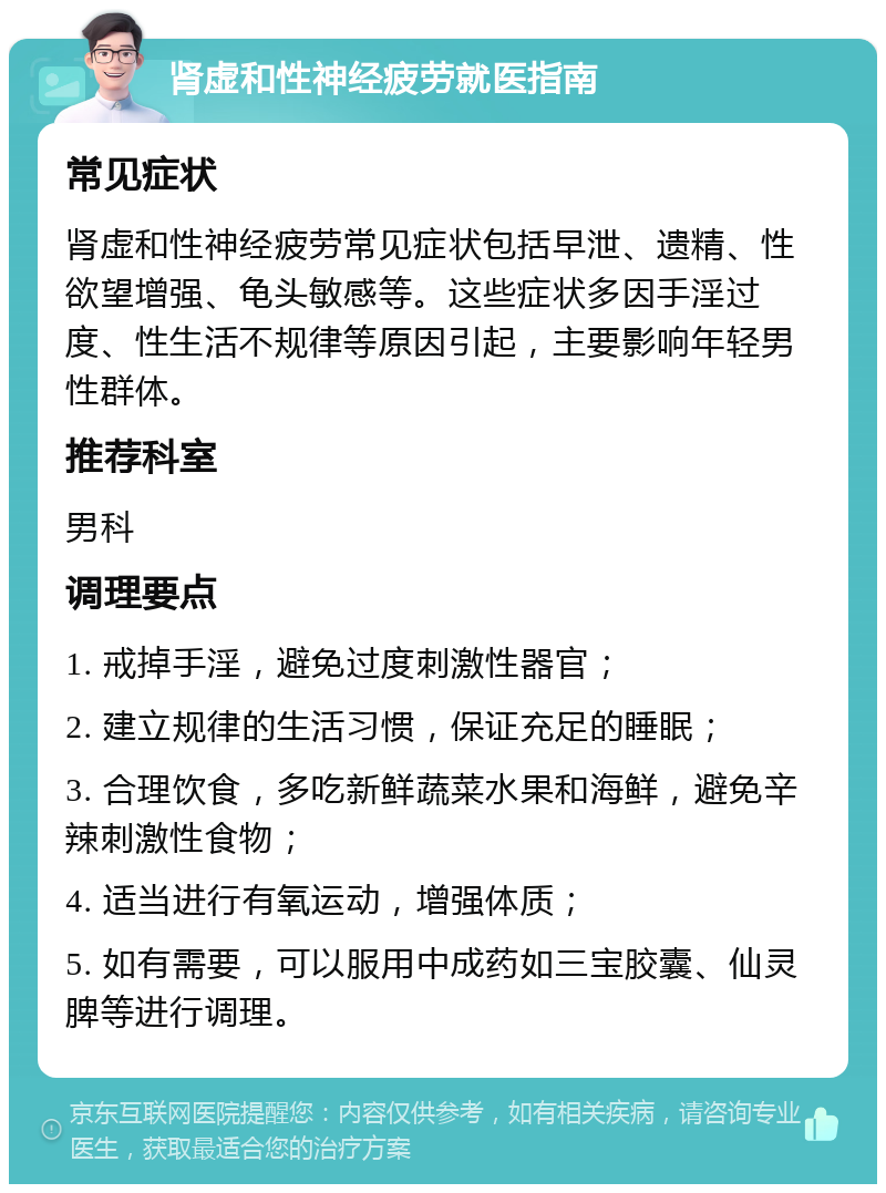 肾虚和性神经疲劳就医指南 常见症状 肾虚和性神经疲劳常见症状包括早泄、遗精、性欲望增强、龟头敏感等。这些症状多因手淫过度、性生活不规律等原因引起，主要影响年轻男性群体。 推荐科室 男科 调理要点 1. 戒掉手淫，避免过度刺激性器官； 2. 建立规律的生活习惯，保证充足的睡眠； 3. 合理饮食，多吃新鲜蔬菜水果和海鲜，避免辛辣刺激性食物； 4. 适当进行有氧运动，增强体质； 5. 如有需要，可以服用中成药如三宝胶囊、仙灵脾等进行调理。