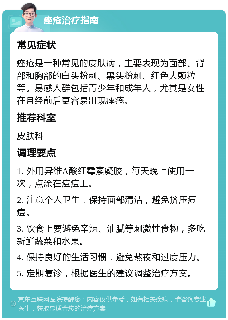 痤疮治疗指南 常见症状 痤疮是一种常见的皮肤病，主要表现为面部、背部和胸部的白头粉刺、黑头粉刺、红色大颗粒等。易感人群包括青少年和成年人，尤其是女性在月经前后更容易出现痤疮。 推荐科室 皮肤科 调理要点 1. 外用异维A酸红霉素凝胶，每天晚上使用一次，点涂在痘痘上。 2. 注意个人卫生，保持面部清洁，避免挤压痘痘。 3. 饮食上要避免辛辣、油腻等刺激性食物，多吃新鲜蔬菜和水果。 4. 保持良好的生活习惯，避免熬夜和过度压力。 5. 定期复诊，根据医生的建议调整治疗方案。