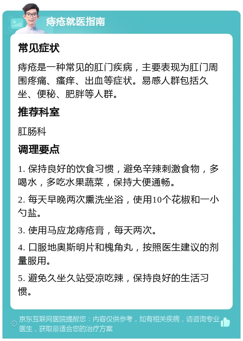 痔疮就医指南 常见症状 痔疮是一种常见的肛门疾病，主要表现为肛门周围疼痛、瘙痒、出血等症状。易感人群包括久坐、便秘、肥胖等人群。 推荐科室 肛肠科 调理要点 1. 保持良好的饮食习惯，避免辛辣刺激食物，多喝水，多吃水果蔬菜，保持大便通畅。 2. 每天早晚两次熏洗坐浴，使用10个花椒和一小勺盐。 3. 使用马应龙痔疮膏，每天两次。 4. 口服地奥斯明片和槐角丸，按照医生建议的剂量服用。 5. 避免久坐久站受凉吃辣，保持良好的生活习惯。