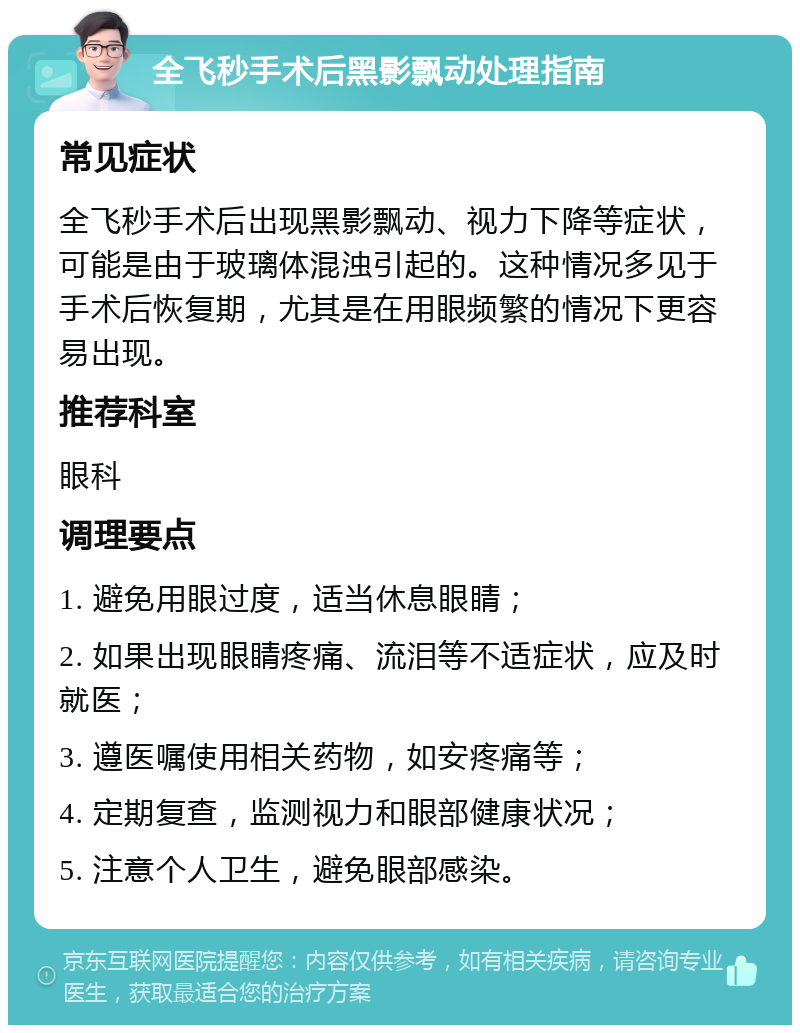 全飞秒手术后黑影飘动处理指南 常见症状 全飞秒手术后出现黑影飘动、视力下降等症状，可能是由于玻璃体混浊引起的。这种情况多见于手术后恢复期，尤其是在用眼频繁的情况下更容易出现。 推荐科室 眼科 调理要点 1. 避免用眼过度，适当休息眼睛； 2. 如果出现眼睛疼痛、流泪等不适症状，应及时就医； 3. 遵医嘱使用相关药物，如安疼痛等； 4. 定期复查，监测视力和眼部健康状况； 5. 注意个人卫生，避免眼部感染。