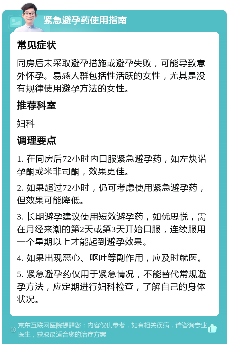 紧急避孕药使用指南 常见症状 同房后未采取避孕措施或避孕失败，可能导致意外怀孕。易感人群包括性活跃的女性，尤其是没有规律使用避孕方法的女性。 推荐科室 妇科 调理要点 1. 在同房后72小时内口服紧急避孕药，如左炔诺孕酮或米非司酮，效果更佳。 2. 如果超过72小时，仍可考虑使用紧急避孕药，但效果可能降低。 3. 长期避孕建议使用短效避孕药，如优思悦，需在月经来潮的第2天或第3天开始口服，连续服用一个星期以上才能起到避孕效果。 4. 如果出现恶心、呕吐等副作用，应及时就医。 5. 紧急避孕药仅用于紧急情况，不能替代常规避孕方法，应定期进行妇科检查，了解自己的身体状况。