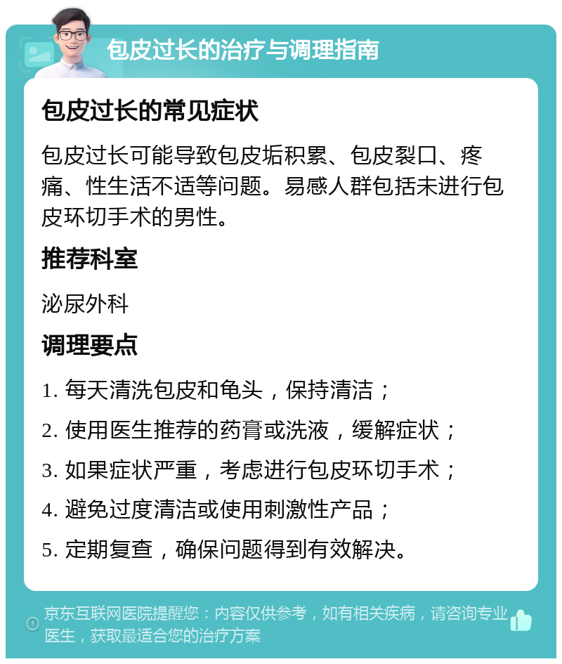 包皮过长的治疗与调理指南 包皮过长的常见症状 包皮过长可能导致包皮垢积累、包皮裂口、疼痛、性生活不适等问题。易感人群包括未进行包皮环切手术的男性。 推荐科室 泌尿外科 调理要点 1. 每天清洗包皮和龟头，保持清洁； 2. 使用医生推荐的药膏或洗液，缓解症状； 3. 如果症状严重，考虑进行包皮环切手术； 4. 避免过度清洁或使用刺激性产品； 5. 定期复查，确保问题得到有效解决。