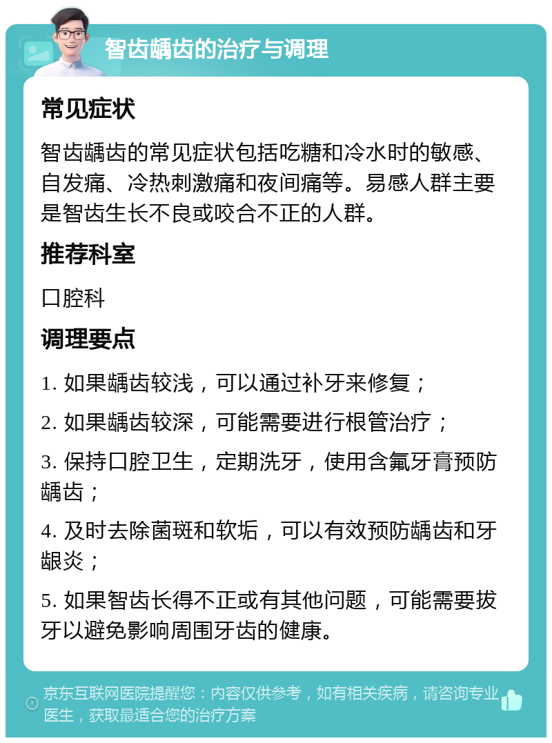 智齿龋齿的治疗与调理 常见症状 智齿龋齿的常见症状包括吃糖和冷水时的敏感、自发痛、冷热刺激痛和夜间痛等。易感人群主要是智齿生长不良或咬合不正的人群。 推荐科室 口腔科 调理要点 1. 如果龋齿较浅，可以通过补牙来修复； 2. 如果龋齿较深，可能需要进行根管治疗； 3. 保持口腔卫生，定期洗牙，使用含氟牙膏预防龋齿； 4. 及时去除菌斑和软垢，可以有效预防龋齿和牙龈炎； 5. 如果智齿长得不正或有其他问题，可能需要拔牙以避免影响周围牙齿的健康。