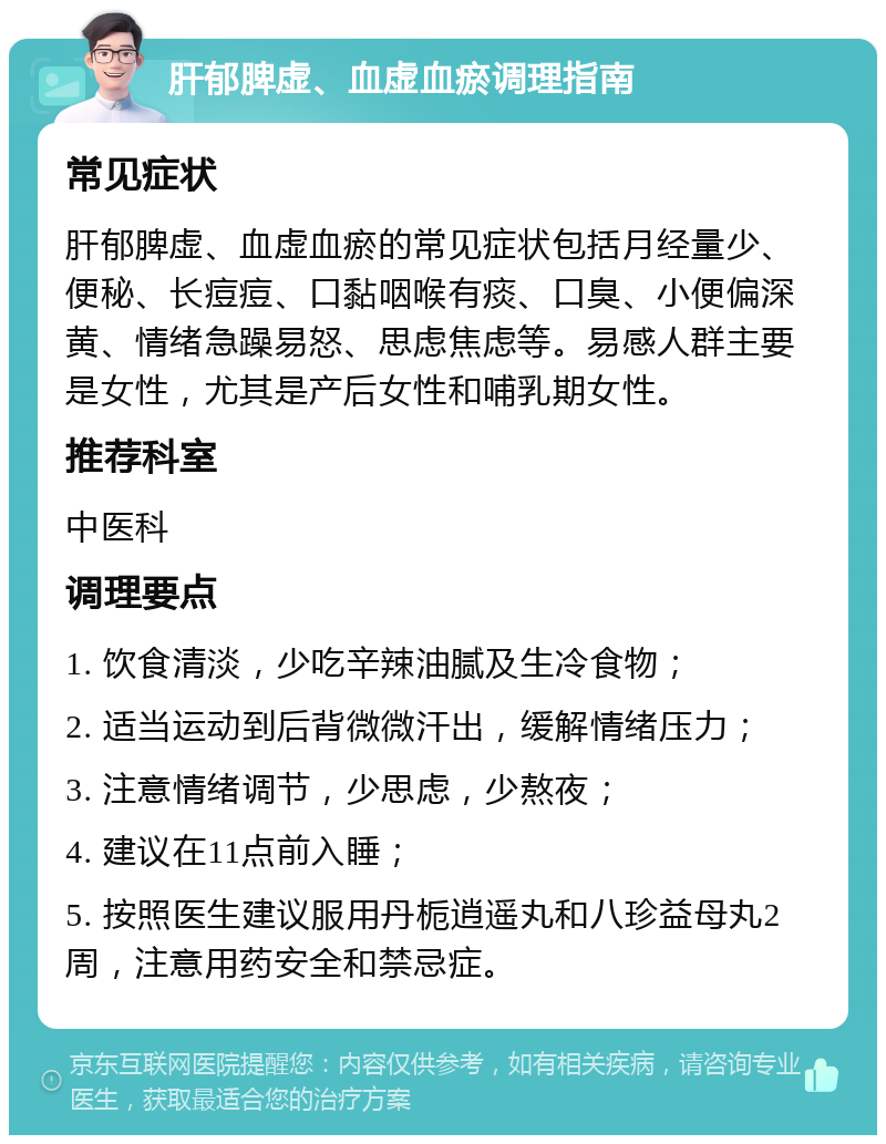 肝郁脾虚、血虚血瘀调理指南 常见症状 肝郁脾虚、血虚血瘀的常见症状包括月经量少、便秘、长痘痘、口黏咽喉有痰、口臭、小便偏深黄、情绪急躁易怒、思虑焦虑等。易感人群主要是女性，尤其是产后女性和哺乳期女性。 推荐科室 中医科 调理要点 1. 饮食清淡，少吃辛辣油腻及生冷食物； 2. 适当运动到后背微微汗出，缓解情绪压力； 3. 注意情绪调节，少思虑，少熬夜； 4. 建议在11点前入睡； 5. 按照医生建议服用丹栀逍遥丸和八珍益母丸2周，注意用药安全和禁忌症。