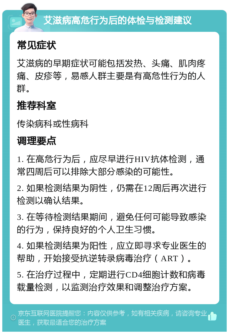 艾滋病高危行为后的体检与检测建议 常见症状 艾滋病的早期症状可能包括发热、头痛、肌肉疼痛、皮疹等，易感人群主要是有高危性行为的人群。 推荐科室 传染病科或性病科 调理要点 1. 在高危行为后，应尽早进行HIV抗体检测，通常四周后可以排除大部分感染的可能性。 2. 如果检测结果为阴性，仍需在12周后再次进行检测以确认结果。 3. 在等待检测结果期间，避免任何可能导致感染的行为，保持良好的个人卫生习惯。 4. 如果检测结果为阳性，应立即寻求专业医生的帮助，开始接受抗逆转录病毒治疗（ART）。 5. 在治疗过程中，定期进行CD4细胞计数和病毒载量检测，以监测治疗效果和调整治疗方案。