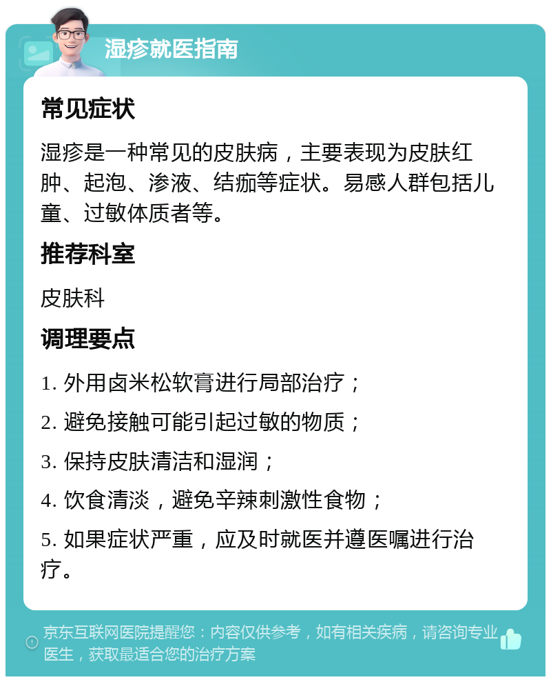 湿疹就医指南 常见症状 湿疹是一种常见的皮肤病，主要表现为皮肤红肿、起泡、渗液、结痂等症状。易感人群包括儿童、过敏体质者等。 推荐科室 皮肤科 调理要点 1. 外用卤米松软膏进行局部治疗； 2. 避免接触可能引起过敏的物质； 3. 保持皮肤清洁和湿润； 4. 饮食清淡，避免辛辣刺激性食物； 5. 如果症状严重，应及时就医并遵医嘱进行治疗。