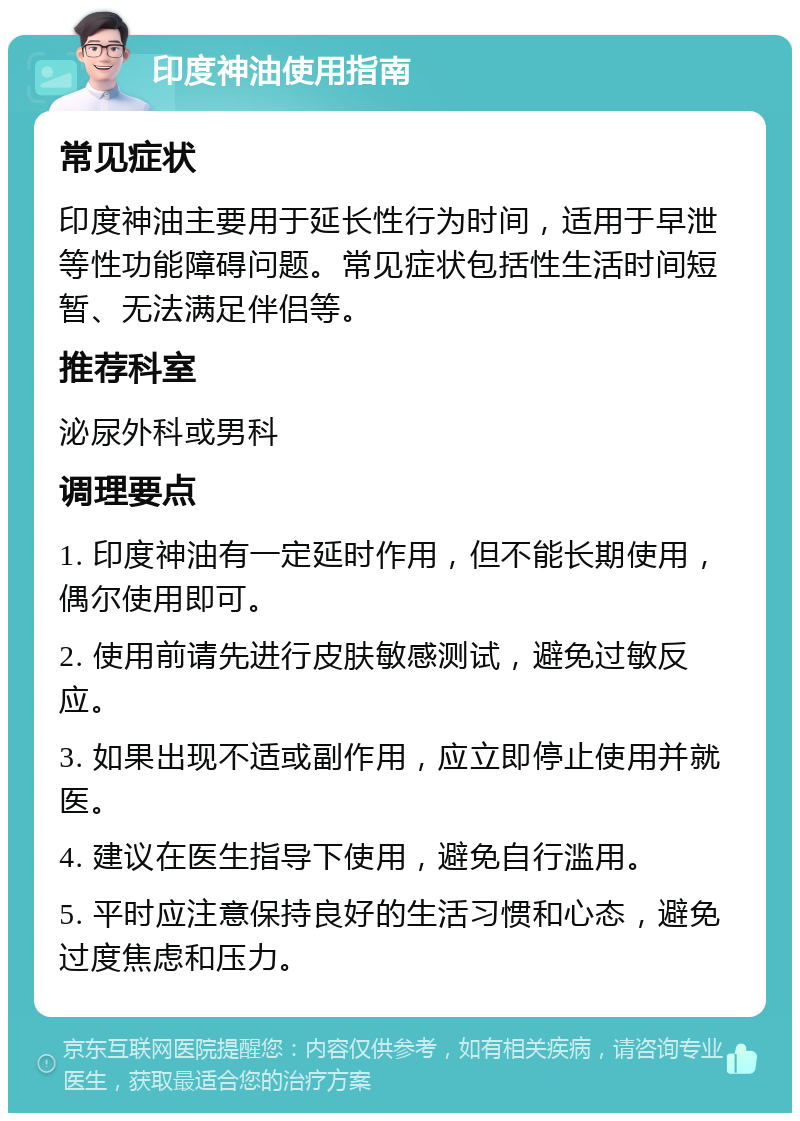 印度神油使用指南 常见症状 印度神油主要用于延长性行为时间，适用于早泄等性功能障碍问题。常见症状包括性生活时间短暂、无法满足伴侣等。 推荐科室 泌尿外科或男科 调理要点 1. 印度神油有一定延时作用，但不能长期使用，偶尔使用即可。 2. 使用前请先进行皮肤敏感测试，避免过敏反应。 3. 如果出现不适或副作用，应立即停止使用并就医。 4. 建议在医生指导下使用，避免自行滥用。 5. 平时应注意保持良好的生活习惯和心态，避免过度焦虑和压力。