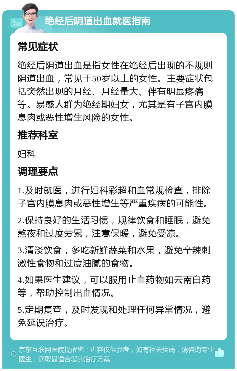 绝经后阴道出血就医指南 常见症状 绝经后阴道出血是指女性在绝经后出现的不规则阴道出血，常见于50岁以上的女性。主要症状包括突然出现的月经、月经量大、伴有明显疼痛等。易感人群为绝经期妇女，尤其是有子宫内膜息肉或恶性增生风险的女性。 推荐科室 妇科 调理要点 1.及时就医，进行妇科彩超和血常规检查，排除子宫内膜息肉或恶性增生等严重疾病的可能性。 2.保持良好的生活习惯，规律饮食和睡眠，避免熬夜和过度劳累，注意保暖，避免受凉。 3.清淡饮食，多吃新鲜蔬菜和水果，避免辛辣刺激性食物和过度油腻的食物。 4.如果医生建议，可以服用止血药物如云南白药等，帮助控制出血情况。 5.定期复查，及时发现和处理任何异常情况，避免延误治疗。