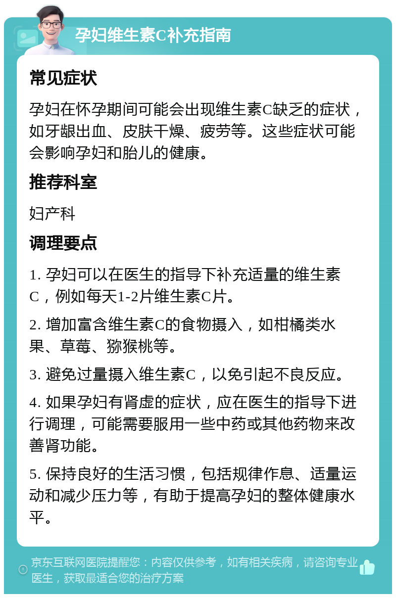 孕妇维生素C补充指南 常见症状 孕妇在怀孕期间可能会出现维生素C缺乏的症状，如牙龈出血、皮肤干燥、疲劳等。这些症状可能会影响孕妇和胎儿的健康。 推荐科室 妇产科 调理要点 1. 孕妇可以在医生的指导下补充适量的维生素C，例如每天1-2片维生素C片。 2. 增加富含维生素C的食物摄入，如柑橘类水果、草莓、猕猴桃等。 3. 避免过量摄入维生素C，以免引起不良反应。 4. 如果孕妇有肾虚的症状，应在医生的指导下进行调理，可能需要服用一些中药或其他药物来改善肾功能。 5. 保持良好的生活习惯，包括规律作息、适量运动和减少压力等，有助于提高孕妇的整体健康水平。