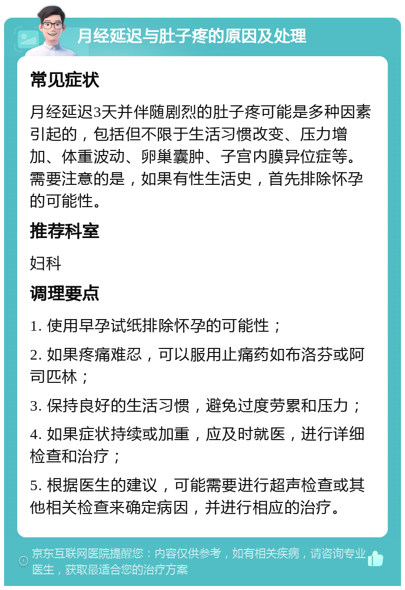 月经延迟与肚子疼的原因及处理 常见症状 月经延迟3天并伴随剧烈的肚子疼可能是多种因素引起的，包括但不限于生活习惯改变、压力增加、体重波动、卵巢囊肿、子宫内膜异位症等。需要注意的是，如果有性生活史，首先排除怀孕的可能性。 推荐科室 妇科 调理要点 1. 使用早孕试纸排除怀孕的可能性； 2. 如果疼痛难忍，可以服用止痛药如布洛芬或阿司匹林； 3. 保持良好的生活习惯，避免过度劳累和压力； 4. 如果症状持续或加重，应及时就医，进行详细检查和治疗； 5. 根据医生的建议，可能需要进行超声检查或其他相关检查来确定病因，并进行相应的治疗。