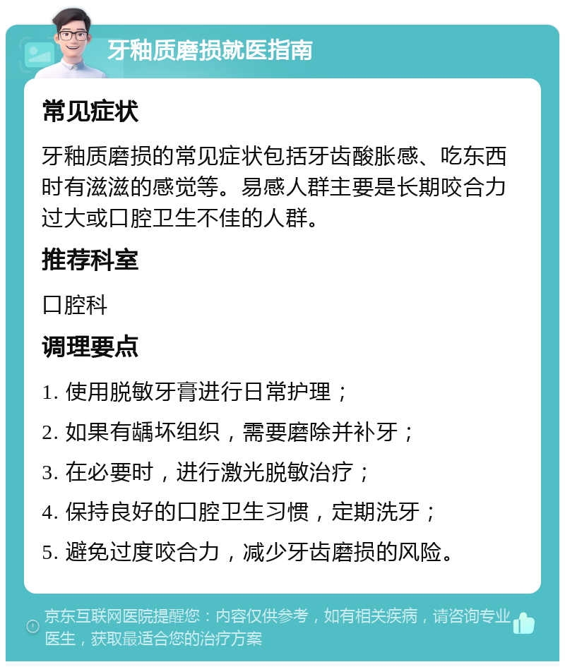 牙釉质磨损就医指南 常见症状 牙釉质磨损的常见症状包括牙齿酸胀感、吃东西时有滋滋的感觉等。易感人群主要是长期咬合力过大或口腔卫生不佳的人群。 推荐科室 口腔科 调理要点 1. 使用脱敏牙膏进行日常护理； 2. 如果有龋坏组织，需要磨除并补牙； 3. 在必要时，进行激光脱敏治疗； 4. 保持良好的口腔卫生习惯，定期洗牙； 5. 避免过度咬合力，减少牙齿磨损的风险。