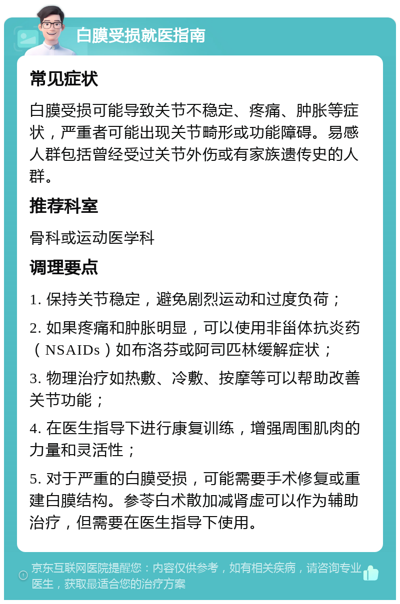 白膜受损就医指南 常见症状 白膜受损可能导致关节不稳定、疼痛、肿胀等症状，严重者可能出现关节畸形或功能障碍。易感人群包括曾经受过关节外伤或有家族遗传史的人群。 推荐科室 骨科或运动医学科 调理要点 1. 保持关节稳定，避免剧烈运动和过度负荷； 2. 如果疼痛和肿胀明显，可以使用非甾体抗炎药（NSAIDs）如布洛芬或阿司匹林缓解症状； 3. 物理治疗如热敷、冷敷、按摩等可以帮助改善关节功能； 4. 在医生指导下进行康复训练，增强周围肌肉的力量和灵活性； 5. 对于严重的白膜受损，可能需要手术修复或重建白膜结构。参苓白术散加减肾虚可以作为辅助治疗，但需要在医生指导下使用。