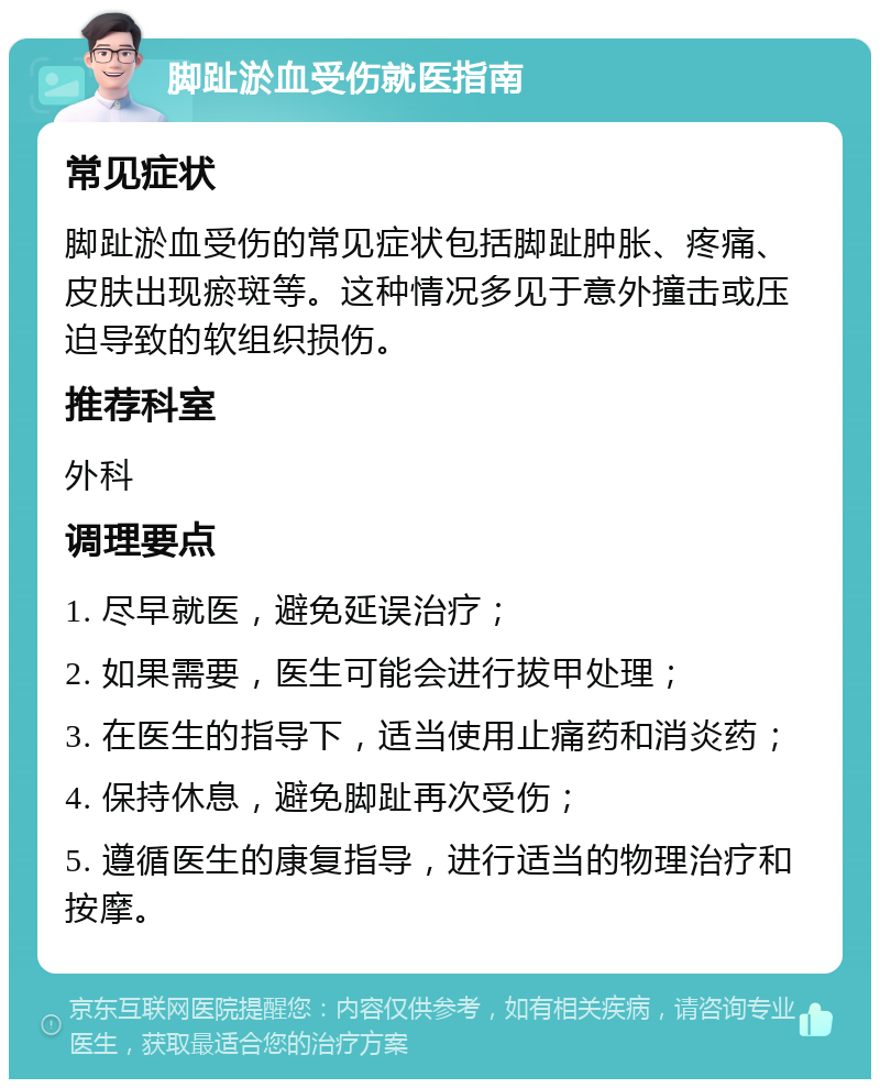 脚趾淤血受伤就医指南 常见症状 脚趾淤血受伤的常见症状包括脚趾肿胀、疼痛、皮肤出现瘀斑等。这种情况多见于意外撞击或压迫导致的软组织损伤。 推荐科室 外科 调理要点 1. 尽早就医，避免延误治疗； 2. 如果需要，医生可能会进行拔甲处理； 3. 在医生的指导下，适当使用止痛药和消炎药； 4. 保持休息，避免脚趾再次受伤； 5. 遵循医生的康复指导，进行适当的物理治疗和按摩。