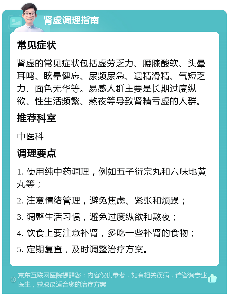 肾虚调理指南 常见症状 肾虚的常见症状包括虚劳乏力、腰膝酸软、头晕耳鸣、眩晕健忘、尿频尿急、遗精滑精、气短乏力、面色无华等。易感人群主要是长期过度纵欲、性生活频繁、熬夜等导致肾精亏虚的人群。 推荐科室 中医科 调理要点 1. 使用纯中药调理，例如五子衍宗丸和六味地黄丸等； 2. 注意情绪管理，避免焦虑、紧张和烦躁； 3. 调整生活习惯，避免过度纵欲和熬夜； 4. 饮食上要注意补肾，多吃一些补肾的食物； 5. 定期复查，及时调整治疗方案。