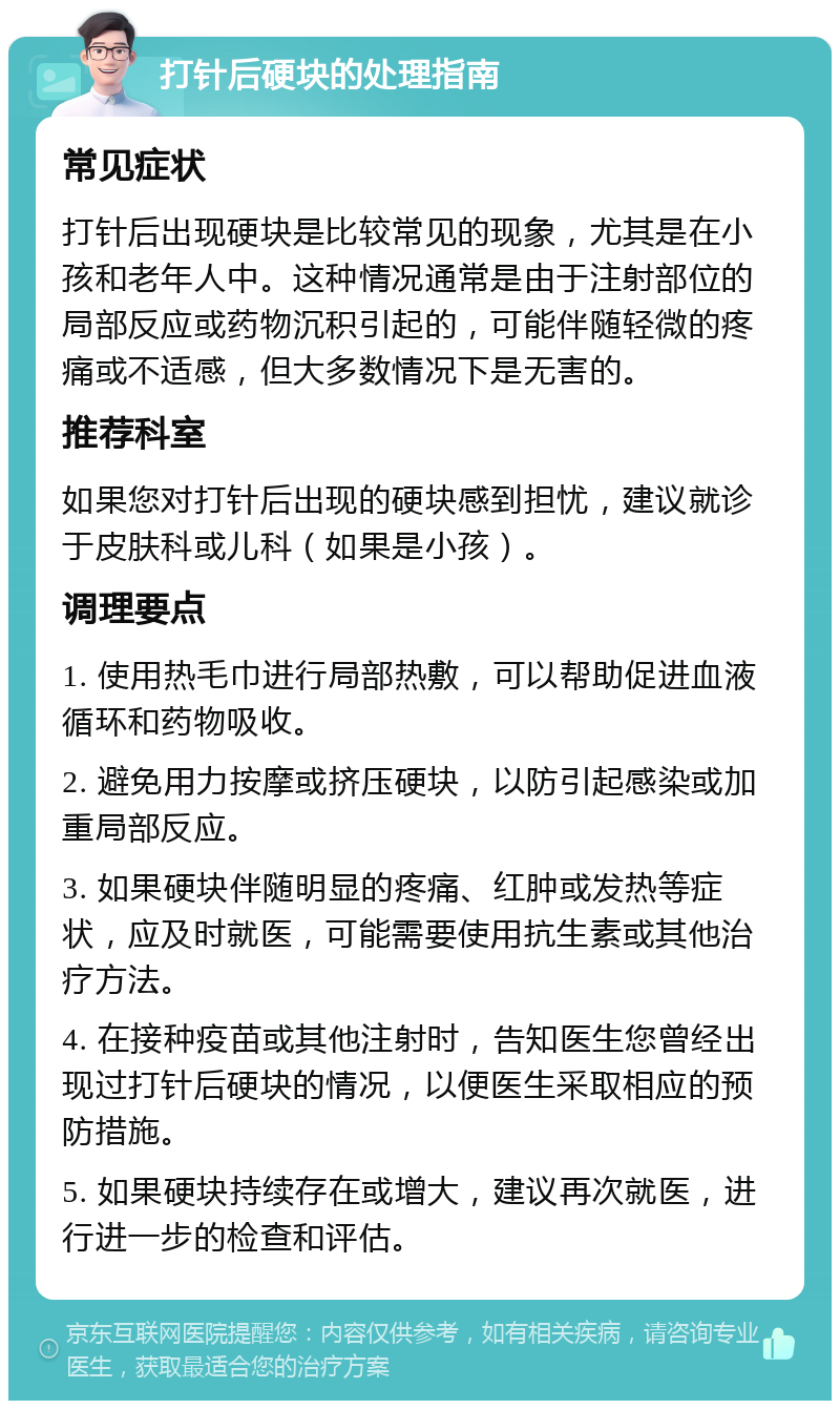 打针后硬块的处理指南 常见症状 打针后出现硬块是比较常见的现象，尤其是在小孩和老年人中。这种情况通常是由于注射部位的局部反应或药物沉积引起的，可能伴随轻微的疼痛或不适感，但大多数情况下是无害的。 推荐科室 如果您对打针后出现的硬块感到担忧，建议就诊于皮肤科或儿科（如果是小孩）。 调理要点 1. 使用热毛巾进行局部热敷，可以帮助促进血液循环和药物吸收。 2. 避免用力按摩或挤压硬块，以防引起感染或加重局部反应。 3. 如果硬块伴随明显的疼痛、红肿或发热等症状，应及时就医，可能需要使用抗生素或其他治疗方法。 4. 在接种疫苗或其他注射时，告知医生您曾经出现过打针后硬块的情况，以便医生采取相应的预防措施。 5. 如果硬块持续存在或增大，建议再次就医，进行进一步的检查和评估。