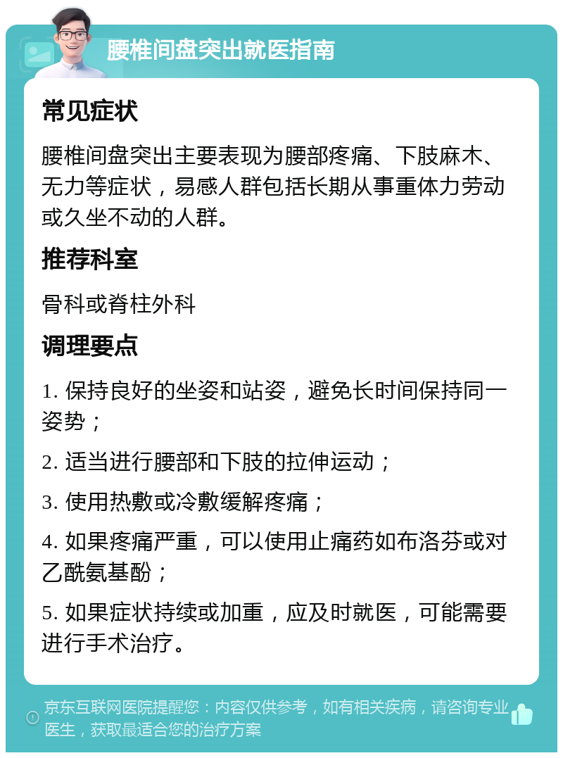 腰椎间盘突出就医指南 常见症状 腰椎间盘突出主要表现为腰部疼痛、下肢麻木、无力等症状，易感人群包括长期从事重体力劳动或久坐不动的人群。 推荐科室 骨科或脊柱外科 调理要点 1. 保持良好的坐姿和站姿，避免长时间保持同一姿势； 2. 适当进行腰部和下肢的拉伸运动； 3. 使用热敷或冷敷缓解疼痛； 4. 如果疼痛严重，可以使用止痛药如布洛芬或对乙酰氨基酚； 5. 如果症状持续或加重，应及时就医，可能需要进行手术治疗。