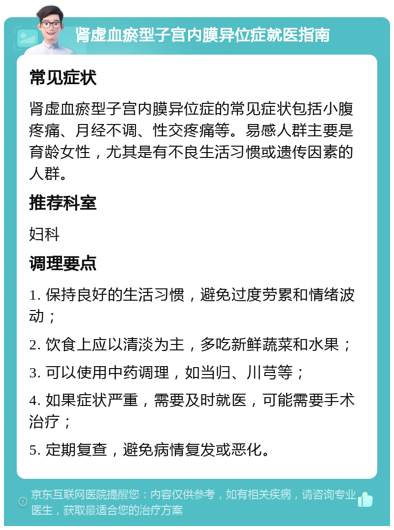 肾虚血瘀型子宫内膜异位症就医指南 常见症状 肾虚血瘀型子宫内膜异位症的常见症状包括小腹疼痛、月经不调、性交疼痛等。易感人群主要是育龄女性，尤其是有不良生活习惯或遗传因素的人群。 推荐科室 妇科 调理要点 1. 保持良好的生活习惯，避免过度劳累和情绪波动； 2. 饮食上应以清淡为主，多吃新鲜蔬菜和水果； 3. 可以使用中药调理，如当归、川芎等； 4. 如果症状严重，需要及时就医，可能需要手术治疗； 5. 定期复查，避免病情复发或恶化。