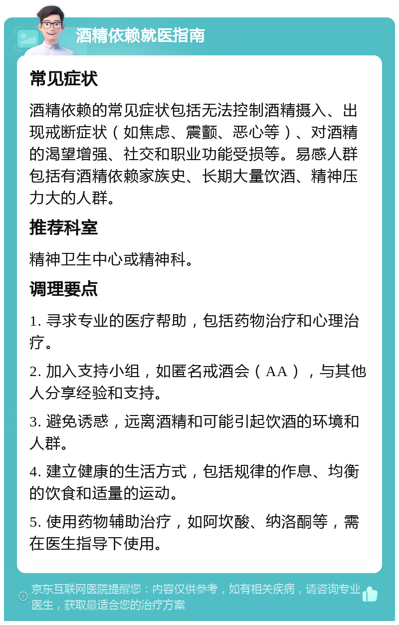 酒精依赖就医指南 常见症状 酒精依赖的常见症状包括无法控制酒精摄入、出现戒断症状（如焦虑、震颤、恶心等）、对酒精的渴望增强、社交和职业功能受损等。易感人群包括有酒精依赖家族史、长期大量饮酒、精神压力大的人群。 推荐科室 精神卫生中心或精神科。 调理要点 1. 寻求专业的医疗帮助，包括药物治疗和心理治疗。 2. 加入支持小组，如匿名戒酒会（AA），与其他人分享经验和支持。 3. 避免诱惑，远离酒精和可能引起饮酒的环境和人群。 4. 建立健康的生活方式，包括规律的作息、均衡的饮食和适量的运动。 5. 使用药物辅助治疗，如阿坎酸、纳洛酮等，需在医生指导下使用。