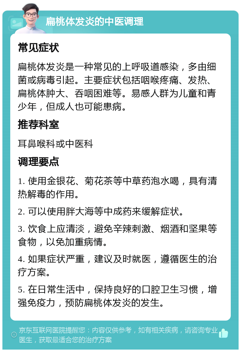 扁桃体发炎的中医调理 常见症状 扁桃体发炎是一种常见的上呼吸道感染，多由细菌或病毒引起。主要症状包括咽喉疼痛、发热、扁桃体肿大、吞咽困难等。易感人群为儿童和青少年，但成人也可能患病。 推荐科室 耳鼻喉科或中医科 调理要点 1. 使用金银花、菊花茶等中草药泡水喝，具有清热解毒的作用。 2. 可以使用胖大海等中成药来缓解症状。 3. 饮食上应清淡，避免辛辣刺激、烟酒和坚果等食物，以免加重病情。 4. 如果症状严重，建议及时就医，遵循医生的治疗方案。 5. 在日常生活中，保持良好的口腔卫生习惯，增强免疫力，预防扁桃体发炎的发生。