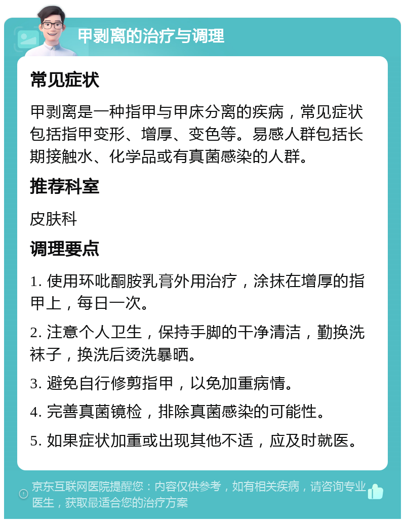 甲剥离的治疗与调理 常见症状 甲剥离是一种指甲与甲床分离的疾病，常见症状包括指甲变形、增厚、变色等。易感人群包括长期接触水、化学品或有真菌感染的人群。 推荐科室 皮肤科 调理要点 1. 使用环吡酮胺乳膏外用治疗，涂抹在增厚的指甲上，每日一次。 2. 注意个人卫生，保持手脚的干净清洁，勤换洗袜子，换洗后烫洗暴晒。 3. 避免自行修剪指甲，以免加重病情。 4. 完善真菌镜检，排除真菌感染的可能性。 5. 如果症状加重或出现其他不适，应及时就医。