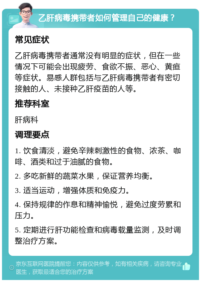 乙肝病毒携带者如何管理自己的健康？ 常见症状 乙肝病毒携带者通常没有明显的症状，但在一些情况下可能会出现疲劳、食欲不振、恶心、黄疸等症状。易感人群包括与乙肝病毒携带者有密切接触的人、未接种乙肝疫苗的人等。 推荐科室 肝病科 调理要点 1. 饮食清淡，避免辛辣刺激性的食物、浓茶、咖啡、酒类和过于油腻的食物。 2. 多吃新鲜的蔬菜水果，保证营养均衡。 3. 适当运动，增强体质和免疫力。 4. 保持规律的作息和精神愉悦，避免过度劳累和压力。 5. 定期进行肝功能检查和病毒载量监测，及时调整治疗方案。